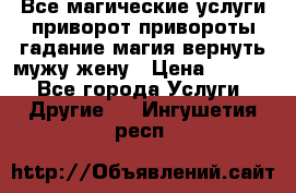 Все магические услуги приворот привороты гадание магия вернуть мужу жену › Цена ­ 1 000 - Все города Услуги » Другие   . Ингушетия респ.